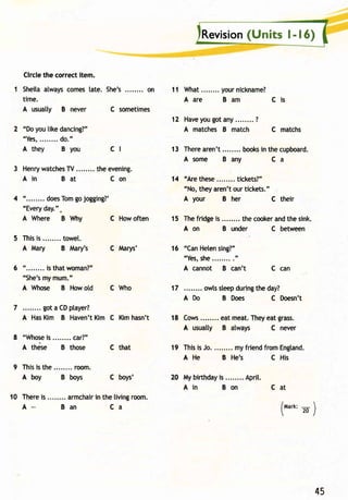 Revisio(nU nits l- | 6) 
Circle the correct item. 
1 Sheitaa lwaysc omest ate. She's. ....... on 
time. 
A usuatty B never 
2 "Do you [ike dancing?" 
"Yes, . . . . . .d. .o . " 
A they B you 
C sometimes 
3 Henryw atcheTs V. ....... thee vening. 
Ain Bat Con 
4 "........d oesTomgo jogging?' 
"Everyd ay.". 
A Where B Why C How often 
5 Thisis ........t owel. 
A Mary B Mary's C lvlarys' 
6 "........ is that woman?" 
"She'sm ym um." 
A Whose B How old C Who 
7 got a CD ptayer? 
A HasK im B Haven'tK im C Kimh asn't 
11 What. .......y ourn ickname? 
Aare Bam Cis 
12 Havey oug ota ny. .......? 
A matches B match C matchs 
13 Therea ren't booksin the cupboard. 
Asome Bany Ca 
14 "Are these tickets?" 
"No, they aren't our tickets." 
A your B her C their 
15 Thef ridgei s ........ thec ookear ndt hes ink. 
cl 
c that 
C boys' 
A on B under 
16 "CanH etens ing?" 
"Yess,h e. . . . . . ..." 
A cannot B can't 
C between 
C can 
8 "Whosies ........c ar?" 
A thdse B those 
9 Thisis t he. .......r oom. 
A boy B boys 
17 owlss leepd uringt he day? 
A Do B Does C Doesn't 
18 Cows.. ...... eatm eat.T heye atg rass. 
A usually B atways C never 
19 Thisi s Jo. ........ myf riendf romE ngland. 
A He B He's C His 
20 Myb irthdayis ........A prit. 
Ain Bon 
10 Thereis ........ armchairn the livingr oom. 
Cat 
(u"n' . ) 
45 
A_ Ban Ca 
 