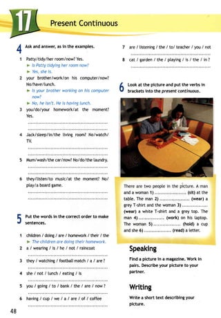 PresenCt ontinuous 
Aska nda nswera, si n the examples. 
Patty/tidy/h er room/n ow?Y es. 
> ls Patty tidying her room now? 
* Yess, hei s. 
your brother/work/onh is computer/now? 
No/have/[unch. 
> ls your brother working on his computer 
now? 
> No,h e isn't.H ei s havinglu nch. 
you/do/your homework/at the moment? 
Yes. 
Jack/sleep/in/theli ving room?N o/watch/ 
TV. 
5 Mum/wash/thcea rlnow?N o/do/thela undry. 
they/listen/tom usic/att he moment?N o/ 
ptay/a board game. 
7 
8 
6 
41 
Put the words in the correct order to make 
sentences. 
chitdren/ doingI areI homewor/k t heir/ the 
l" Ihe childreno red oingt heirh omework. 
a / wearing/ is / he / not I raincoat 
they/ watching/ footbatmt atch/ a I are? 
she / not / lunch / eating / is 
you/ going/ to I bank/ the / are/ now? 
are/ listening/ the / to/ teacher/ you/ not 
cat / garden/ the / ptaying/ is / the / in ? 
Look at the picture and put the verbs in 
bracketsin to the presentc ontinuous. 
anda woman1 ). . . . . . . . . . . . . (si t )a t the 
table.T hem an2 ) . . . . . . (wear )a 
greyT -shirat ndt he woman3 ) .... 
(wear) a white T-shirt and a grey top. The 
man 4) ..... (work) on his taptop. 
The woman 5).... ..... (hold) a cup 
ands he6 ) . . . . . . . . . . . . . . . . .(.r eada) let ter . 
Speaking 
Finda picturei n a magazineW. orki n 
pairs.D escribey our picturet o your 
partner. 
Writing 
Write a shortt ext describingy our 
picture. 
A 
. l .U 
1 
2 
3 
4 
5 
6 
48 
having / cup / we / a I are I of / coffee 
 
