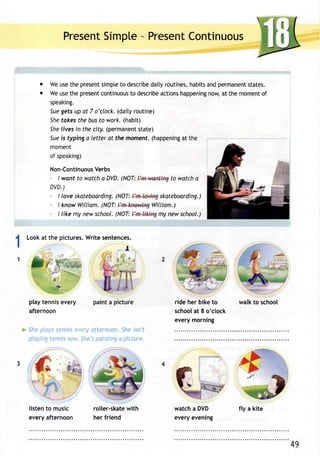PresenSt impte- PresenCt ontinuous 
o Weu set he presenst impteto describdea ityr outinesh, abitsa ndp ermanenstt ates. 
o Weu set hep resencto ntinuoutos describaec tionsh appeninngo w,a t them omenot f 
speaking. 
5ueg efsu p at 7 o'clock.( daityr outine) 
Shet okest heb ust o work.( habit) 
Sheli vesi n thec ity.( permanenstt ate) 
Suei s typinga letter at the moment.( happeninagt the 
moment 
of speaking) 
Non-ContinuoVuse rbs 
- I want to watch a DVD. (NOT: to watch a 
DVD.) 
- I love skateboarding(N. OT: skateboarding.) 
- I knowW illiam(. NOT: William.) 
- I like my news chool.( NOT: my new school.) 
I Looka t the picturesW. rites entences. 
I I 
:=:-- 
play tennis every 
afternoon 
ride her bike to 
schooal t 8 o'clock 
every morning 
walk to school 
She :,' r ' 
pln,/: "c 
' 'c:,Pra! iternoon.S hei sn't 
'-,'r She'ps aintinga picture. 
listen to music 
every afternoon 
roller-skatwe ith 
her friend 
watch a DVD 
every evening 
49 
fly a kite 
 