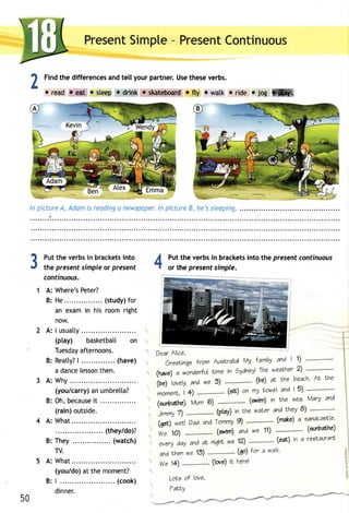 PresenSt impte- PresenCt ontinuous 
1 Findt he differencesa ndt ell your partner.U set hesev erbs. 
L 
oreadr efrt rsleepo drinke skateboarrfdt y rwatk oride.log ffiffi 
ln plctureA , Adomi s readinga newspoDelyn. pictureB , he'ss leeping. 
3Putt he verbsi n bracketsin to 
the present simple or present 
continuous. 
A: Where'sP eter? 
B: He .... (studyf)o r 
an exam in his room right 
now. 
A: I usualty 
(play) basketbatl on 
Tuesdaayf ternoons. 
B: Reat ty| ?. . . . . . . . . . . . .(.h ave) 
a dancele ssonth en. 
A: Why 
(you/carrya) n umbretta? 
B: Oh,b ecausi te . . . . . . . . . . . . . . . 
(rain) outside. 
A: What 
.. (they/do)? 
B: They ... (watch) 
TV. 
A: What 
(you/doa) t the moment? 
B: | .. ..... (cook) 
dinner. 
ll Putt he verbsi n bracketsin to the presentc ontinuous 
-t or the present simple. 
Dear Alice, 
Greelinqe lrom Auslralid' Vy lamily and | 1) 
(twe) a wondertulilm e in gydnei the weatrhe2' ) "----"--"' 
'tourty 
irrl 
and we 5) " """""""' ' (ve) rt Nhe beach' AL rhe 
momert|c 4, ) ......',,"""""("s"i r) on my towel and I 5) """""""""""' 
(anbathe). Mum 6) 
Jimmyn ".".".,'..--"('p lay)i n Lhew ater and thev e) "" """' " "' 
(6rt) werl Dad,andT ommy9 ) """"" """"' (make)a eandcaEtte' 
We 10) ........,..,,."(.g rvrm)a ndw e 11) """"""""""" ' (annbarhe) 
every day and aL niqhl we 12) """""""""- (eac) in a reetauranl 
50 
and r'hen we 13) (qo) tor a walk' 
We 14) (lorc) ft herel 
LoLe of love, 
7ffiY 
^ **a.f*""rd*"**.4_'1tr4-=*'*3,*-'/F4"--4F 
#:# -ru4"*eff- 
 