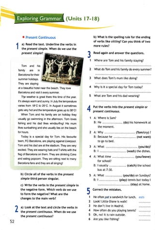 o PresenCt ontinuous 
a) Readth e text. Underlineth e verbsi n 
the presents imple.W hend o we uset he 
present simpleT 
Tom and his 
family are in 
Barcelonfao rt heir 
summehr olidays. 
They are staying 
at a beautifuhl oteln eart he beach.T heyl ove 
Barcelonaan dv isiti t everys ummer. 
Tlle weatheirs greatt heret hist imeo f the year. 
It'sa lwayws arma nds unnyI.n J ulyt het emperature 
variesfr om 18"Ct o 25"C.I n Augustit sometimes 
getsv eryh ota ndt het emperaturgeo esu p to 38"C| 
WhenT oma nd hisf amilya reo n holidayth ey 
usuallyg o swimmingin the afternoonT.o ml oves 
fishinga nd his dad likesw indsurfinHg!i s mum 
likess unbathinagn ds heu suallyli eso n theb each 
for hours. 
Todayi s a speciadl ay for Tom.H isf avourite 
team,F CB arcelona,r ep layinga gainsLt iverpool. 
Toma ndh isd ada rea t thes tadiumT. heya rev ery 
excitedT. heya rew earingh atsa ndT -shirtws itht he 
flago f Barcelonoan them.T heya red rinkingC oke 
ande atingp opcornT. heya res ittingn extt o many 
Barcelonfa nsa ndt heya rea lls inging! 
b) Circle all of the verbs in the present 
simple third person singular. 
c) Write the verbs in the present simple in 
the negative form. Which verb do we use 
to form the negative? What are the 
changesto the mainv erb? 
b) Whati s the spellingru lef or the ending 
of verbs like sitting? Can you think of two 
more rules? 
Reada gaina nda nswetrh e questions. 
Wherea reT oma ndh isf amitys taying? 
2 Whatd oT oma ndh isf amilyd oe verys ummer? 
3 What does Tom's mum like doing? 
4 Why is it a special day for Tom today? 
5 What are Tom and his dad wearing? 
Putt he verbsi nto the presents impleo r 
present continuous. 
A: Whereis Sam? 
B: He (do)h ish omeworakt 
the moment. 
31 
4 
2A: 
B: 
3A: 
B: 
4 A: What time . .... (you/leave) 
for schoot? 
B: I usuatty .. (catcht)h es choo[ 
bus at 7:30. 
A: What (you/doo) nS undays? 
B: | .. (play)t ennisb utt odayI 
(stay)a t home. 
Correctth e mistakes. 
Heo ften a sandwicfho r lunch. eats 
Look!L ittte Dianeis walk! 
He don't [ive in Madrid. 
Howo ften do you ptayingte nnis? 
Oh, no! lt is rain outside. 
Are you tike fishing? 
E 
.a 
.J 
1 
2 
1 a) Looka t the text andc irclet he verbsi n 3 
L t the presentc ontinuousW. hend o we use 
4 
the present continuousT 
5 
52 
6  