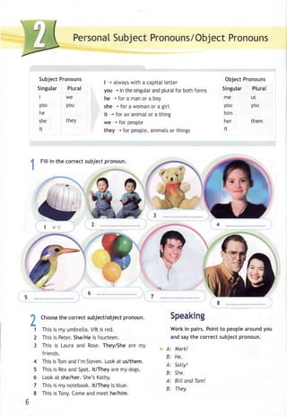 PersonaSlu bjecPt ronouns/ObjePcrto nouns 
Subject Pronouns 
Singular Plural 
lwe 
you you 
he 
she theY 
i t 
| -- atwaysw ith a capitall etter 
you r in the singulaar ndp lura[f or bothf orms 
he r for a man or a boy 
she r for a woman or a girl 
it --+ for an animal or a thins 
we -+ for peopte 
they r for peoptea, nimatos r things 
Object Pronouns 
Singular Plural 
me us 
you you 
him 
her 
them 
i t 
4 Filli n the corrects ubjectp ronoun. 
! ___. " 
?1 
2 
3 
4 
5 
6 
7 
8 
Chooseth e correct subjectlobjectp ronoun. 
Thisi s my umbrettal./ lt is red. 
Thisi s Peter.S he/Hei s fourteen. 
This is Laura and Rose. They/She are my 
friends. 
Thisi sT oma ndI 'm StevenL. ooka t us/them. 
This is Rex and Spot. lt/They are my dogs. 
Looka t she/her.S he'sK athy. 
Thisi s my notebookl.t /They is btue. 
Thisi s Tony.C omea ndm eet he/him. 
Speaking 
Work in pairs. Point to people around you 
and say the correct subject pronoun. 
A: Mark! 
B: He. 
A: Sally! 
B: She. 
A: Bill and Tom! 
B: They. 
7 
 