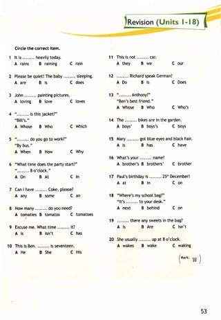 2 Pteasbee q uiet!T heb aby sleeping. 
Aare Bis C does 
11 Thisis n ot . . . . . . . .c ar . 
A they B we 
12 Richarsdp eakG erman? 
ADo Bls CDoes 
13 " . . . . . . . .A nthony?" 
"Ben'sb estf riend." 
A Whose B Who 
A wakes B wake 
Circle the correct item. 
I t is. . . . . . . .h eavi ltyo day. 
A rains B raining C rain 
loves 
Which 
C our 
C Who's 
John. . . . . . . .p aint inpgi ctures. 
A loving B love C 
" . . . . . . . .i st hisj acket?" 
"Bitt's". 
A Whose B Who C 
"........ Oo yo, go to work?" 
"By bus." 
A When B How C Why 
"What time does the party start?" 
"........ 8 o'c[ock." 
AOn BAt Cln 
Can I have Coke, please? 
A any B some C an 
How many do you need? 
A tomaties B tomatos C tomatoes 
9 Excusme e.W hat ime. .......i t? 
Ais B isn't C has 
10 Thisi s Ben.. .......i ss eventeen. 
AHe B She C His 
14 The. . . . . . . .b ikesa rei n theg arden. 
A boys' B boys's C boys 
15 Mary. .......g otb luee yesa ndb tackh air. 
A is B has C have 
16 What 'yso ur. . . . . . . .n ame? 
A brother'sB brothers' C brother 
17 Paut'bsi rthdaiys ........2 5'hD ecember! 
Aat Bin Con 
18 "Where'ms ys choobl ag?" 
" l t 's. . . . . . . .t o yourd esk". 
A next B behind C on 
19 therea nys weetsin the bag? 
Als B Are C lsn't 
20 She usuatty up at 8 o'clock. 
C waking 
/tvtart<-:  
 20/ 
53 
 
