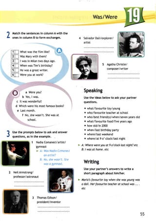 Was/Were 
SatvadoDra t/i e xptorer/ 
artist 
AgathaC hristie/ 
composer/writer 
Speaking 
Use the ideas below to ask your partner 
questions. 
o what/favouritteo y/young 
o who/favourittee achear t school 
o who/besftr iend(s)/when/sevyeena rso ld 
o what/favouritefo od/fivey earsa go 
o how otd/in 2000 
o when/tasbt irthdayp arty 
o where/laswt eekend 
o where/at9 o' ctock/lasnt ight 
> A: Wherew erey oua t 9 o'clockl ostn ight?e tc 
B: lwas at home. etc 
Writin 
Usey our partner'sa nswersto write a 
shortp aragrapha bouth im/her. 
> fularia'fsa vouritet oy whens hew asy oungw as 
a doll. Herf ovouritet eocheor t schoowl as. .. . 
etc 
2Matcht he sentenceisn columnA with the 
onesi n columnB to form exchanges. 
What was the fitm tike? 
Was Mary with them? 
I wasi n Milant wo daysa go. 
When was Tim's birthday? 
He was a great writer. 
Were you at work? 
,, ,.,, 
,, ,,, 
..1.,1- 
a Were you? 
'1"-''-"-.=,=. 
b Yes,I was. 
It was wonderfut! 
Whichw ereh ism ostf amousb ooks? 
Last month. 
f No, she wasn't. She was at 
schoot. 
Uset he promptsb elowt o aska nda nswer 
questionsa,s i n the example. 
1 NadiaComaneci/artist/ 
gymnast 
* A: WasN adiaC anonect 
an artist? 
B: No, shew asnr . Slrc 
wos o gymnast. 
NeiIA rmstrong/ 
professor/astronaut 
ThomaEs disoni 
president/inventor 
mm 
E] 
fl 
t 
f, 
A 
GI 
Y 
c 
d 
e 
3 
55 
 