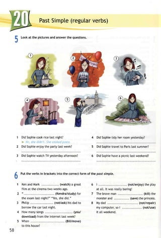 PastS impte(r egutavre rbs) 
E Looka t the picturesa nda nswetrh e questions. 
.t 
DidS ophiec ookr ice tastn ight? 
i,'o,s hec iclnt . trc ccc,<epda .-iu. 
DidS ophiee njoyt he party [astw eek? 
4 DidS ophieti dy herr oomy esterday? 
5 DidS ophietr avelt o Parisla sts ummer? 
3 DidS ophiwe atchT Vy esterdaayf ternoon? 6 DidS ophieh avea picnic[ astw eekend? 
6Putt he verbsi n bracketsin to the correctf ormo f the pasf simple. 
1 Kena ndM ark. .......( watcha) great 
film at thec inematw ow eeksa go. 
" . . . . . . . . (Kendra/studfoyr) 
thee xamla stn ight?""Y ess, hed id." 
Phitip. .... (not/askh)i sd adt o 
borrowth ec arl astn ight. 
Howm anys ongs. . . . . . . . .( you/ 
downloadf)r omt he Internelta stw eek? 
When ...... (Bill/move) 
to this house? 
| . . . . . . . . . . (not /enjoyth) ep tay 
at alt. lt wasr eattyb oring! 
Theb ravem an, . . . . . .( ki l l )t he 
monstearn d. . . . . . . . . . . . .(.s. aveth) ep r incess. 
My dad ... (not/repair) 
myc omputesr,o | .. (not/use) 
it altweekend. 
58 
 