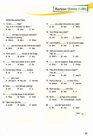 Circle the correct item. 
"ls this bike?" 
"No,i t isn'tm yb ike.l t'sB en's." 
A you B your C his 
"........a ret heyc arryinagn u mbretla?" 
"Becausiet's raining". 
A Where B Why C When 
3 ........y oua ndL isaa t thec inemata stn ight? 
A Were B Did C Was 
4 Therea ren't carrotsin thef ridge. 
Ano E some C any 
5 . . . . . . . .t heyh aved innear t 8 o'ctock? 
A Are B Does CDo 
6 Myd adg oesfi shing Sundays. 
Aon Bat Cin 
got a son? 
A Jim hasn't B Has Jim C Jim has 
8 What . . . . . . .A. untB rendcao oking? 
Aam B are Cis 
9 is a bigm ousein the kitchen! 
A They B There C Their 
10 Tigerhsa veg otb ig. ........ 
A teeth B tooths C teeths 
11 youw atert he ptantsta stn ight? 
ADo B Did C Were 
"CanP hitipr idea bike?" 
"No, he........." 
A can B can't C doesn't 
13 | loveS hakira.... .....i s myf avouritsei nger. 
A She B Her C Hers 
14 "Didy ourb rothetri dy hisr oom?" 
"Yesh, e. . . . . . . . . " 
A didn't B was c did 
15 arem yn ephewsT,e ddya ndS cott. 
A That B This C These 
"WasE tvisP resteay famouss inger?" 
"Yesh, e. . . . . . . . . " 
A was B did C wasn't 
A stared B star C starred 
Havey oug ot. .......n ewC Ds? 
Asome Bany Ca 
Kevin.. ......t o ltatye verys ummer. 
A travel B is travettingC travets 
20 you tike rock music? 
ADo B Are 
12 
16 
18 
19 
C Have 
/t,larx: - 
20 
61 
 
