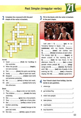 PasSt impte(i rregulavre rbs) 
2 Completeth e crosswordw ith the post 
3 
simple of the verbs in brackets. 
Across 
2 Susan (find) her handbagin 
the wardrobe. 
4 Whenth ep arade .... (begin), 
we were excited. 
6 Tom . .. (think) the party was boring. 
8 Sandy ....... (fly)t o Spainta stw eek. 
10 Margaret .. (make)r oastl amb 
andp otatoesy esterday. 
12 We ... .... (drive)t o Walesla stw eek. 
14 John. . . . . .( comeh) omee ar ly 
this afternoon. 
Down 
1 They .... (buy) a new car last month. 
3 Thec hitdren (break)t he lamp 
yesterday. 
She. . ....... (give)m ea nicep resent. 
Tony . . (tell)m ea funnyj oke. 
She ... .. (write) a letter to her 
brother yesterday. 
We .. ..... (meet)G eorgaet the 
park last week. 
Sheo nty ... (drink)a gtasso f water. 
Fill in the blanks with the verbs in brackets 
in the past simple. 
Yourf riendi s backf rom holidayU. set he 
words to ask questions. 
where/go 
4 
1 
2 golwindsurfing 
3 meet/newp eopte 
4 take/photos 
5 read/books 
5 
7 
9 
11 
63 
13 
6 buy/souvenirs 
 