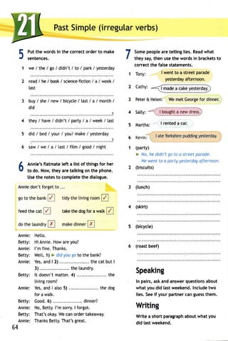 PasSt impte(i rregulavre rbs) 
5 7 
1 
Putt he wordsin the correcto rdert o make 
sentences. 
we / the I go / didn't / to / park / yesterday 
read / he / book/ science-fiction/ a / week / 
last 
buy/ she/ new/ bicycle/ last/ a / month/ 
did 
4 they/ have/ didn't/ party/ a /week/ last 
did / bed / your / you/ make / yesterday 
:"""' """? 
saw / we / a / [ast / fitm / good / night 
Annie: He[to. 
Betty: HiAnnieH. owa rey ou? 
Annie: I'm fine. Thanks. 
Betty: Wet[, 1l > did you go to the bank? 
Annie:Y esa, nd| 2) .... . thec atb utI 
3)........ the laundry. 
Bet ty: l t doesn'mt at ter4. ) . . . . . . . . . . . . . . . . .t.h. e 
livingr oom? 
Annie: Yesa, ndI atso5 ) ..... the dog 
for a walk. 
Bet ty: Good6. ) . . . . . . . . . . . dinner? 
Annie: No,B etty.I 'm sorryI. forgot. 
Betty: That'so kayW. ec ano rdert akeaway. 
Annie: ThankBs ettyT. hat'sg reat. 
2 Cathy: 
3 Peter& Heten: Wem etG eorgefo r dinner. 
J-- 4 satty<: .-.1 iglght3 I"gI!tTJ, 
5 Martha: I rented a car. 
6 
1 
Somep eoplea ret ellingl ies.R eadw hat 
they say,t hen uset he wordsi n bracketsto 
correct the false statements. 
1 Tony: I went to a street parade 
yesterdaayf ternoon. 
A 
Annie'sf latmatel eft a list of thingsf or her 
v to do. Now,t heya ret alkingo n the phone. 
Uset he notest o completeth e dialogue. 
Annied on'tf orgeto ... 
feed the cat take the dog for a watk 
Kevin'l I ateY orkshirpeu ddingy esterday. 
(party) 
F No, he didn't go to a street parade. 
Hew entt o a partyy esterdoayf ternoon. 
(biscuits) 
3 (lunch) 
4 (skirt) 
5 (bicycle) 
6 (roast beef) 
Speaking 
In pairs,a ska nda nswerq uestionasb out 
whaty oud id lastw eekendI.n cludetw o 
lies.S eei f yourp artnerc ang uessth em. 
Writin 
Writea shortp aragrapahb outw hat you 
did last weekend. 
64 
 