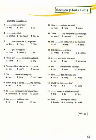 Revisio(nU nits l-23) 
11 How. . . . . . . .m i tkd ow en eed? 
A many B long C much 
12 There anya eroplane2s0 0y earsa go. 
A wasn't B weren't C aren't 
13 She. . . . . . .h. erh omewoarkt them oment . 
A do B does C is doing 
14 Bitt often letters. 
A writes B write C is writing 
Circle the correct item. 
1 . . . . . . . .y ourn ameT om? 
AAm BAre Cls 
2 got a bike? 
A She has B She hasn't C Has she 
3 ........a res ometr eesin theg arden. 
A There B They C This 
4 you tike apples? 
A Does B Doesn't C Do 
5 Thereis n't. .....n.r icei n thec upboard. 15 | ........y ours istelra stw eek. 
A some B a c any A see B saw c amseeing 
6 Tomc anr idea bikeb uth e. . . . . . . .c ook. 16 We. . . . . . . .t o thecinemtaa stn ight . 
A can B can't c can not A go B went c are going 
7 she. . . . . . .b. reakfaesvt eryd ay. 17 How. . . . . . .p. etsh avey oug ot? 
A has B have C don't have A much B tong C many 
8 | drinka cupo f coffee them orning. 18 woutdy out ike. .......t ea? 
Aon Bat Cin Aany Ba Csome 
9 He........c omees artyH. e'sn ever[a te. 19 youg ot o schoolyesterday? 
A sometimes B always C usuatly A Did B Do C Are 
10 Laura. . . . . . . .m akinag c ake. 
A is B does C has 
20 Satty.. ......h erl egl astS unday. 
A breaks B is breaking C broke 
/tvtart<-:  
 20/ 
69 
 