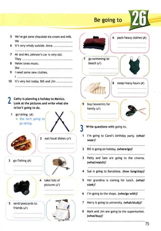 5 
6 
7 
8 
9 
10 
Beg oingt o 
We'veg ots omec hocotatiece c reama ndm ilk. 'r 6 pack/heavy ctothes (I) 
We.. 
It'sv eryw indyo utsideA. nna. . 
Mra ndM rsJ ohnsonc'sa ri sv eryo ld. 
They . 7 
Heten[o vesm usic. 
She.. 
I needs omen ewc tothes. 
t . . . . . 
It'sv eryh ott odayB. itta ndJ im. . 
go swimming/at 
beach(/ ) 
8 steep/manhyo urs(I ) 
1 Cathyis plannlnga holidayto Mexico. 
L Looka t the picturesa ndw rite whats he 9 buy/souvenifrosr 
islisn't goingt o do. famity( /) 
1 golskiing(., ,r) 
= She isn't going to 
go skiing. 31 
3 goifishing (X) 
2 eat/[ocatd ishes( /) 
."..... i 
Write questionsw ith goingf o. 
l'm goingt o Carol'sb irthdayp arty.( what/ 
wear)? 
2 Bitti s goingo n holiday(.w here/go)? 
take/totso f 
pictures(/ ) 
3 Patty and Sam are going to the cinema. 
(what/watch)? 
4 Suei s goingt o Barcelona(h. ow long/stay)? 
5 Her grandmais comingf or lunch.( what/ 
cook)? 
send/postcartdos 
friends( /) 
7 
.8 
6 l'm goingto thes hops(.w ho/gow ith)? 
Harryis goingto university(w. hat/study)? 
Marka ndJ ima reg oingto the supermarket. 
(what/buy)? 
15 
-6'cl 
 
