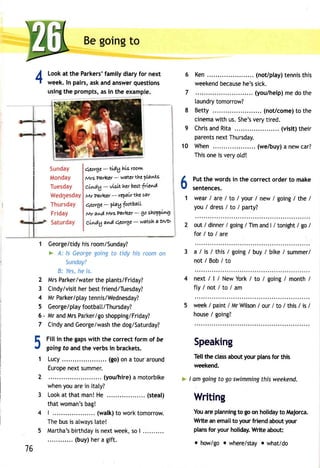 4 
Beg oingt o 
Looka t the Parkersf'a milyd iaryf or next 
week.I n pairs,a ska nda nswerq uestions 
usingth e promptsa, si n the example. 
qeoYge- tldg hLsr oovw 
Mrs Parkcr - w ateY the ?Lanf,s 
cLwdg - vklt her b est frlev'A 
MrParleer- rePaLrthec ar 
qeoYge- ln1footbaLL 
Mr awd MrsPnrktr - go shaPql"4 
cLwdg avrA qeorge - watoh a DVD 
Ken. .. ..... (not/playt)e nnisth is 
weekenbde caushee 'ss ick. 
(you/helpm) ed ot he 
laundryto morrow? 
Betty . (not/comet)o the 
cinemaw ith us.S he'sv eryt ired. 
Chrisa ndR ita . ... (visit)t heir 
parentsn extT hursday. 
When (we/buy) a new car? 
This one is very otd! 
Put the words in the correct order to make 
sentences. 
wear / are / to / your / new / going / the / 
you/dress/ t o/par ty? 
out / dinner / going / Tim and | / tonight / go / 
for/to/are 
a / is / this/ going/ buy/ bike/ summer/ 
not/Bob/to 
next/ l/ NewYor/k to / going/ month/ 
fty/not/to/am 
week/ paint/ MrW ilson/ our/ to / this/ is / 
house/ going? 
10 
Speaking 
Tellthec lassa bouyt ourp lansfo r this 
weekend. 
I amg oingt o gos wimmingth isw eekend. 
Writing 
Youa rep lanningto goo n holidayto lvlajorca. 
Write an email to your friend about your 
plansfo r yourh olidayW. ritea bout: 
o how/goo where/stay. what/do 
Sunday 
Monday 
Tuesday 
WedqesdaY 
Thursday 
Friday 
Saturday 
6 
1 
1 George/tidhyi sr oom/Sunday? 
> A: ls Georgeg oingt o tidy hisr oomo n 
Sundoy? 
B: Yesh, e is. 
2 MrsP arker/watethr e plants/Friday? 
3 Cindy/vishite rb estf riend/Tuesday? 
4 MrP arker/platye nnis/Wednesday? 
5 George/plafoyo tbatt/Thursday? 
6, Mra ndM rsP arker/gsoh opping/Friday? 
7 Cindya ndG eorge/wasthhe d og/Saturday? 
Fill in the gaps with the correct form of be 
going fo and the verbs in brackets. 
Lucy. . . . . . . . (go)o na toura round 
Europnee xts ummer. 
(you/hire)a motorbike 
when you are in ltaty? 
Looka t thatm anH! e . . . . . . . . . .( steal ) 
thatw oman'bsa g! 
| . . . . . . . . . . . . (walkt)o workt omor row. 
Theb usi s always[a te! 
Martha'bsi rthdaiys n extw eek,s o| .......... 
(buy) her a gift. 
5 
1 
76 
 