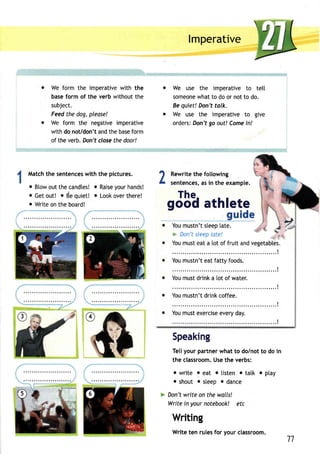 We form the imperativew ith the 
base form of the verb without the 
subject. 
Feed the dog, please! 
We form the negative imperative 
with do noVdon'ta ndt he basefo rm 
of the verb. Don't close the door! 
Matcht he sentencews ith the pictures. 
o Blowo utt hec andteso! Raiseyo urh ands! 
o Geto ut! o deq uiet! o Looko vert here! 
e Write on the board! 
@ 
2 
lmperative 
We use the imperative to tetl 
someonweh att o doo r nott o do. 
Be quiet! Don't talk. 
We use the imperative to give 
ordersD: on'tg o out! Comei n! 
Rewriteth e following 
sentencesa,s i n the example. 
The. 
gooq athlete 
Youm ustn'ts leep[a te. 
> Don'st leepla te! 
z l'z 
You must eat a [ot of fruit and vegetables. 
. . . . . . . . . . ! 
Youm ustn'te atf attyf oods. 
I ;;;il;;;;;i;;;;;"; 
. . . . . . . . . . . . . . ! 
You mustn't drink coffee. 
I ;;;il;;;;:;;;;;;; 
I 
Speaking 
Tellyour partner what to dolnot to do in 
the classroomU. set he verbs: 
o write o eat o listen . tatk o ptay 
o shout o steep o dance 
Don't write on the walls! 
Write in your notebook! etc 
Writing 
Write ten rules for your classroom. 
11 
 