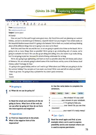 Re Edt YR lM tut -,* iiry Elp 
'-J de 
s(d 
In; 3, "S I l! . -r 
drcd SpckE Atbdr mty 9S 
L-i -b 
tuDt Ofirr 
From: louise@spotmail.com 
To: sandy@yg11rworldu.r cco. 
Subject:S ummepr lans! 
Hi Sandy! 
Howa rey ou?l 'm finea ndl 'veg ots omeg reatn ewsM. y friendE ricaa ndI arep lanninogu rs ummer 
holidaya, ndw e'ved ecidedto got o Menorcaa, Spanisihs landC! any oui magineT?w ow holew eekso n 
thisb eautifuMl editerraneainsl and!lt 's goingt o bef antasticW! e'reb othv erye xciteda ndk eept hinking 
abouta llt hed ifferentth ingsth atw e'reg oingt o do oncew e'ret here! 
BothE ricaa ndI lovet he seaa ndt he sun,s ow e areg oingt o spenda lot of timeo n the beachW. e're 
goingt o do as manyt hingst herea s possibleW! e'reg oingt o go windsurfinagn d,o f coursew, e're 
goingt o sunbathfeo r hoursW! e cana lsog oj et skiinga nds ailingE. ricaa lsow antst o go scubad iving, 
but I'm not goinFt o join her,b ecausel'm afraido f beingu nderwatefro r so long. 
We'rea lsog oingt o go sightseeinagn, dl earna sm ucha sp ossiblaeb out her ichh istorya ndc ulture 
of MenorcaW. e arec ertainlyg oingt o attends omeo f the localf iestasa ndt ry someo f the famouslo cal 
cheesec,a lled'F ormatgdee Mao.' 
It's goingt o be a greath olidaya ndw e can'tw ait to go! Whata bouty ou?W hata rey ou goingt o do for 
thes ummehr olidayY?o uc anj oin usi f youw ant,y ouk now!W rites oona ndt ellm ew haty out hink! 
I havet o go now. l'm goingt o buya presenfto r my sister'sp artyt omorrow. 
Love, 
Louise 
o Beg oingto 
a) When do we use be going to? 
b) Readth ee mailandu nderlinea lltheb e 
going to forms. What form of the verb do 
we use after be going fo? How do we form 
the interrogative and negative? 
o lmperatives 
a) Find two imperafiyes in the email. 
What is the negative form of the 
imperotiveT 
b) Uset he verbsb elowt o completet he 
sentences. 
tidy worry look close write 
.. thew indowl!t 's tooc old! 
..... youra nswerisn yourn otebook. 
! l'm goingto helpy ou. 
..... over there! Do you see that 
mountain? 
.... yourr oom!lt 'sr eatlym essy! 
o Can - Can't 
Readth e emaila gaina ndf ind:a ) one 
examplew herec oni s usedt o express 
possibilitayn db ) onee xamplew herec on 
is usedt o expressp ermission. 
1 
2 
3 
4 
2 3 
79 
 