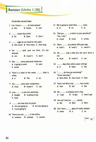 Circle the correct item. 
1 CanI havea ........o f meatp tease? 
A kito B bottte C loaf 
2 touch that knife! 
ADo B Does C Don't 
eggs do we need for the cake? 
A How much B How many C How long 
You park your car here. lt's not 
allowed. 
A can B mustn't C don't 
t 
She. ....... somep ostcardtso morrow. 
11 Bi t tis g oingto meetN ina. . . . . . .n. oon. 
Ain Bon Cat 
"Did you a letter to your grandma?" 
"Yes,I did." 
A wrote B write C writes 
There anyp tanes3 00y earsa go. 
A aren't B wasn't C weren't 
14 Jitt........ ride a bike but she can't drive a 
car. 
A must B mustn't C can 
15 Maryt ikew hite-watera fting? 
Als B Does C Has 
"........ do they go swimming?" 
"EveryS aturday." 
A How often B How much C How 
That'sn otR ita'sh at.. .......h ati s pink. 
A Your B Our C Her 
18 We. . . . . . . .a compasasn da map. 
A 's got B 've got C hasn't got 
19 You can't borrow jacket. 
A BiII B Bitts' C Bitt's 
20 CanI have gtasso f water,P tease? 
A is goingt o send 
C sends 
B sent 
12 
13 
16 
17 
There is a boat in the water. boat is 
white. 
AA BThe CAn 
7 You. .......s wimn earw indsurfers. 
A must B mustn't C can 
Lucy. .......a newh aty esterdaY. 
A bought B is goingt o buY 
C buys 
eat that slice of gizza?. 
A Arey oug oingt o B AmY oug oingt o 
C lsy oug oingt o 
There are two in the office. 
A womens B womans C women 
Asome Ba Can 
(ma'r' 
- 
) 
10 
80 
 