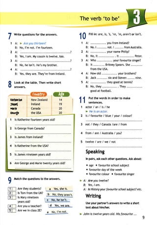 1A: 
Fill in: ere, is, 's, 're, 'm, aren't or isn't. 
B: 
2A: 
B: 
3A: 
B: 
4A: 
B: 
Write questionsfo r the answers. 
> Are you thirteen? 
No, l'm not. I'm fourteen. 
8 
5A: 
B: I 
1 
2 
3 
4 
lreland 
Canada 
the usA 
1 ls Katherinfeo urteeny earso td? 
lsG eorgfer omC anada? 
lsJ amesfr oml reland? 
ls Katherinfer omt he USA? 
lsJ amesn ineteeyne arso ld? 
AreG eorgea ndM ariet wentyy earso td? 
Matcht he questiontso the answers. 
Aret heys tudents?  a Yess, hei s. 
ls Tom from the UK? 
f3T-l lsM aryn ineteen 
yearos td? 
lZT-l Are you a teacher? 
tET-l Arew ei n class2 E? 
. . . . . . . . . . . . ? 
YesI, am.M yc ousinis twetvet,o o. 
*;,;;,;;;;;;;il;;; 
? 
Yest,h eya re.T hey'refr oml retand. 
Look at the table. Then write short 
answers. 
The verb 'to be' 
10 
11 
1 
. . . . . .y ouf roml retand? 
No.| . . . . . . . . .n. ot .| . . . . . . . .f.r omAust ral ia. 
. . . . . . .y ourn ameP hi t ip? 
No,i t . . l t . . . . . .P eter . 
Who. ... ... yourf avouritsei nger? 
I t . . . . . . . . . .B. r i tneSyp earSs.h e. . . . . . . . . . . 
from the USA. 
How old . your brothers? 
Jack. . sixa ndS teve.n. . . . . .n ine. 
. they good at tennis? 
No, they ... . They 
good at footbatl. 
Put the words in order to make 
sentences. 
actor/an/is/he 
> He is an octor. 
is / favourite/ btue/ your/ cotour? 
not / they/ Canadala reI from 
from / are / Australia/ you? 
twelve/a re/we/not 
Speaking 
In pairs,a ske acho ther questionsA. ska bout: 
o age o favourite school subject 
o favourite day of the week 
o favourite cotour o favourite singer 
Are you twelve? 
Yes,ol m. 
ls Historyy ourf avourite schoowl bject?e tc. 
faftcrine 
tarnet 
Haric 
Aeorge 
2 
3 
2 
3 
4 
5 
4 
5 
6 
9M 
FTI 
ET-l 
>A: 
B: 
A: 
 A Yesw, e are. 
9 
 c No, he isn't. 
Wri ing 
Usey ourp artner'sa nswertso write a short 
text about him/her. 
John is twelve years old. His favourite ... 
 