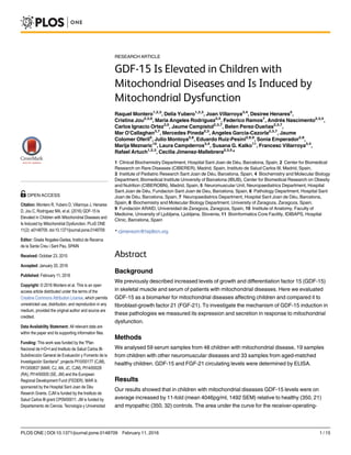 RESEARCH ARTICLE
GDF-15 Is Elevated in Children with
Mitochondrial Diseases and Is Induced by
Mitochondrial Dysfunction
Raquel Montero1,2,3
, Delia Yubero1,2,3
, Joan Villarroya3,4
, Desiree Henares5
,
Cristina Jou2,3,6
, Maria Angeles Rodríguez3,5
, Federico Ramos7
, Andrés Nascimento2,3,5
,
Carlos Ignacio Ortez3,5
, Jaume Campistol2,3,7
, Belen Perez-Dueñas2,3,7
,
Mar O'Callaghan3,7
, Mercedes Pineda2,3
, Angeles Garcia-Cazorla2,3,7
, Jaume
Colomer Oferil5
, Julio Montoya2,8
, Eduardo Ruiz-Pesini2,8,9
, Sonia Emperador2,8
,
Marija Meznaric10
, Laura Campderros3,4
, Susana G. Kalko11
, Francesc Villarroya3,4
,
Rafael Artuch1,2,3
, Cecilia Jimenez-Mallebrera2,3,5
*
1 Clinical Biochemistry Department, Hospital Sant Joan de Déu, Barcelona, Spain, 2 Center for Biomedical
Research on Rare Diseases (CIBERER), Madrid, Spain, Instituto de Salud Carlos III, Madrid, Spain,
3 Institute of Pediatric Research Sant Joan de Déu, Barcelona, Spain, 4 Biochemistry and Molecular Biology
Department, Biomedical Institute University of Barcelona (IBUB), Center for Biomedical Research on Obesity
and Nutrition (CIBEROBN), Madrid, Spain, 5 Neuromuscular Unit, Neuropaediatrics Department, Hospital
Sant Joan de Déu, Fundacion Sant Joan de Deu, Barcelona, Spain, 6 Pathology Department, Hospital Sant
Joan de Déu, Barcelona, Spain, 7 Neuropaediatrics Department, Hospital Sant Joan de Déu, Barcelona,
Spain, 8 Biochemistry and Molecular Biology Department, University of Zaragoza, Zaragoza, Spain,
9 Fundación ARAID, Universidad de Zaragoza, Zaragoza, Spain, 10 Institute of Anatomy, Faculty of
Medicine, University of Ljubljana, Ljubljana, Slovenia, 11 Bioinformatics Core Facility, IDIBAPS, Hospital
Clinic, Barcelona, Spain
* cjimenezm@hsjdbcn.org
Abstract
Background
We previously described increased levels of growth and differentiation factor 15 (GDF-15)
in skeletal muscle and serum of patients with mitochondrial diseases. Here we evaluated
GDF-15 as a biomarker for mitochondrial diseases affecting children and compared it to
fibroblast-growth factor 21 (FGF-21). To investigate the mechanism of GDF-15 induction in
these pathologies we measured its expression and secretion in response to mitochondrial
dysfunction.
Methods
We analysed 59 serum samples from 48 children with mitochondrial disease, 19 samples
from children with other neuromuscular diseases and 33 samples from aged-matched
healthy children. GDF-15 and FGF-21 circulating levels were determined by ELISA.
Results
Our results showed that in children with mitochondrial diseases GDF-15 levels were on
average increased by 11-fold (mean 4046pg/ml, 1492 SEM) relative to healthy (350, 21)
and myopathic (350, 32) controls. The area under the curve for the receiver-operating-
PLOS ONE | DOI:10.1371/journal.pone.0148709 February 11, 2016 1 / 15
OPEN ACCESS
Citation: Montero R, Yubero D, Villarroya J, Henares
D, Jou C, Rodríguez MA, et al. (2016) GDF-15 Is
Elevated in Children with Mitochondrial Diseases and
Is Induced by Mitochondrial Dysfunction. PLoS ONE
11(2): e0148709. doi:10.1371/journal.pone.0148709
Editor: Gisela Nogales-Gadea, Institut de Recerca
de la Santa Creu i Sant Pau, SPAIN
Received: October 23, 2015
Accepted: January 20, 2016
Published: February 11, 2016
Copyright: © 2016 Montero et al. This is an open
access article distributed under the terms of the
Creative Commons Attribution License, which permits
unrestricted use, distribution, and reproduction in any
medium, provided the original author and source are
credited.
Data Availability Statement: All relevant data are
within the paper and its supporting information files.
Funding: This work was funded by the "Plan
Nacional de I+D+I and Instituto de Salud Carlos III-
Subdirección General de Evaluación y Fomento de la
Investigación Sanitaria", projects PI10/00177 (CJM),
PI13/00837 (MAR, CJ, AN, JC, CJM), PI14/00028
(RA), PI14/00005 (SE, JM) and the European
Regional Development Fund (FEDER). MAR is
sponsored by the Hospital Sant Joan de Déu
Reserch Grants. CJM is funded by the Instituto de
Salud Carlos III grant CP09/00011. JM is funded by
Departamento de Ciencia, Tecnología y Universidad
 