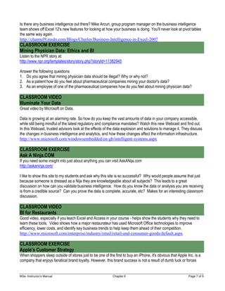 M3e- Instructor’s Manual Chapter 6 Page 7 of 9
Is there any business intelligence out there? Mike Arcuri, group program manager on the business intelligence
team shows off Excel 12's new features for looking at how your business is doing. You'll never look at pivot tables
the same way again.
http://channel9.msdn.com/Blogs/Charles/Business-Intelligence-in-Excel-2007
CLASSROOM EXERCISE
Mining Physician Data: Ethics and BI
Listen to the NPR story at:
http://www.npr.org/templates/story/story.php?storyId=11382945
Answer the following questions
1. Do you agree that mining physician data should be illegal? Why or why not?
2. As a patient how do you feel about pharmaceutical companies mining your doctor's data?
3. As an employee of one of the pharmaceutical companies how do you feel about mining physician data?
CLASSROOM VIDEO
Illuminate Your Data
Great video by Microsoft on Data.
Data is growing at an alarming rate. So how do you keep the vast amounts of data in your company accessible,
while still being mindful of the latest regulatory and compliance mandates? Watch this new Webcast and find out.
In this Webcast, trusted advisors look at the effects of the data explosion and solutions to manage it. They discuss
the changes in business intelligence and analytics, and how these changes affect the information infrastructure.
http://www.microsoft.com/windowsembedded/en-gb/intelligent-systems.aspx
CLASSROOM EXERCISE
Ask A Ninja.COM
If you need some insight into just about anything you can visit AskANija.com
http://askaninja.com/
I like to show this site to my students and ask why this site is so successful? Why would people assume that just
because someone is dressed as a Nija they are knowledgeable about all subjects? This leads to a great
discussion on how can you validate business intelligence. How do you know the data or analysis you are receiving
is from a credible source? Can you prove the data is complete, accurate, etc? Makes for an interesting classroom
discussion.
CLASSROOM VIDEO
BI for Restaurants
Good video, especially if you teach Excel and Access in your course - helps show the students why they need to
learn these tools. Video shows how a major restaurateur has used Microsoft Office technologies to improve
efficiency, lower costs, and identify key business trends to help keep them ahead of their competition.
http://www.microsoft.com/enterprise/industry/retail/retail-and-consumer-goods/default.aspx
CLASSROOM EXERCISE
Apple’s Customer Strategy
When shoppers sleep outside of stores just to be one of the first to buy an iPhone, it's obvious that Apple Inc. is a
company that enjoys fanatical brand loyalty. However, this brand success is not a result of dumb luck or forces
 