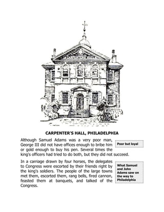 Poor but loyal
What Samuel
and John
Adams saw on
the way to
Philadelphia
CARPENTER'S HALL, PHILADELPHIA
Although Samuel Adams was a very poor man,
George III did not have offices enough to bribe him
or gold enough to buy his pen. Several times the
king's officers had tried to do both, but they did not succeed.
In a carriage drawn by four horses, the delegates
to Congress were escorted by their friends right by
the king's soldiers. The people of the large towns
met them, escorted them, rang bells, fired cannon,
feasted them at banquets, and talked of the
Congress.
 