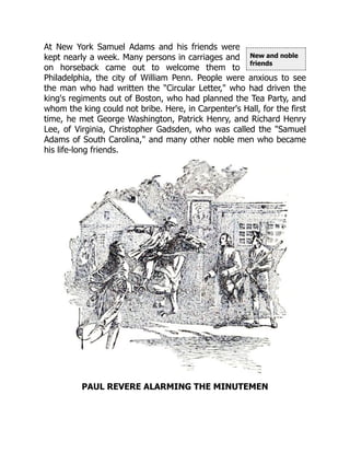 New and noble
friends
At New York Samuel Adams and his friends were
kept nearly a week. Many persons in carriages and
on horseback came out to welcome them to
Philadelphia, the city of William Penn. People were anxious to see
the man who had written the "Circular Letter," who had driven the
king's regiments out of Boston, who had planned the Tea Party, and
whom the king could not bribe. Here, in Carpenter's Hall, for the first
time, he met George Washington, Patrick Henry, and Richard Henry
Lee, of Virginia, Christopher Gadsden, who was called the "Samuel
Adams of South Carolina," and many other noble men who became
his life-long friends.
PAUL REVERE ALARMING THE MINUTEMEN
 