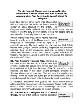 Other colonies
to help Boston
Minutemen
Alarming the
minutemen
The first
conflict of the
The old Hancock House, where, guarded by the
minutemen, Samuel Adams and John Hancock lay
sleeping when Paul Revere rode by, still stands in
Lexington
Soon Paul Revere came riding into Philadelphia
with the news that the patriots of Boston were in
danger of being attacked by the British. The
Congress immediately declared that if the British made war on
Boston, it was the duty of every colony to help her people fight. It
now looked as if war might come at any moment.
When Congress was over, Samuel Adams hastened
home to help form, in all the Massachusetts towns,
companies of minutemen ready to fight at a
moment's warning. The next spring the news got out that British
soldiers were going to Concord to destroy the powder and provisions
collected there by the minutemen, and also to capture Samuel
Adams and John Hancock and send them to England to be tried for
treason. Paul Revere agreed to alarm the minutemen the moment
the soldiers left Boston.
89. Paul Revere's Midnight Ride. Standing by
his horse across the river from Boston, one April
evening, waiting for signals, Paul Revere saw two
lanterns flash their light from the tower of the Old North Church. He
mounted and rode in hot haste toward Lexington, arousing the
sleeping villages as he cried out: "Up and arm, the regulars are
coming!" Soon he heard the alarm gun of the minutemen and the
excited ringing of the church bells. He knew the country was rising.
At Lexington minutemen who guarded the house where Samuel
Adams and John Hancock were sleeping ordered Revere not to make
so much noise. "You will soon have noise enough," he shouted. "The
regulars are coming!" And he rode on toward Concord.
90. The Battle at Lexington and at Concord
Bridge. As the British soldiers reached Lexington
 