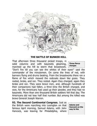 Three fierce
charges
Adams and
Hancock on the
way to the
THE BATTLE OF BUNKER HILL
That afternoon three thousand picked troops, in
solid columns and with bayonets gleaming,
marched up the hill to storm that breastwork.
"Don't fire till you can see the whites of their eyes!" said the
commander of the minutemen. On came the lines of red, with
banners flying and drums beating. From the breastworks there ran a
flame of fire which mowed the redcoats down like grass. They
reeled, broke, and ran. They rested. Again they charged; again they
broke and ran. They were brave men, and, although hundreds of
their companions had fallen, a third time the British charged, and
won, for the Americans had used up their powder, and they had no
bayonets. More than one thousand British soldiers fell that day. The
Americans did not lose half that number. But among the killed was
brave General Joseph Warren.
92. The Second Continental Congress. Just as
the British were marching into Lexington on that
famous April morning, Samuel Adams, with John
Hancock, was leaving for Philadelphia, where
 