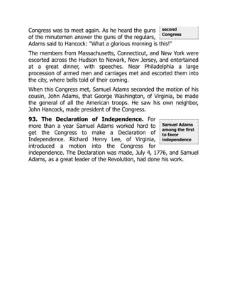 second
Congress
Samuel Adams
among the first
to favor
independence
Congress was to meet again. As he heard the guns
of the minutemen answer the guns of the regulars,
Adams said to Hancock: "What a glorious morning is this!"
The members from Massachusetts, Connecticut, and New York were
escorted across the Hudson to Newark, New Jersey, and entertained
at a great dinner, with speeches. Near Philadelphia a large
procession of armed men and carriages met and escorted them into
the city, where bells told of their coming.
When this Congress met, Samuel Adams seconded the motion of his
cousin, John Adams, that George Washington, of Virginia, be made
the general of all the American troops. He saw his own neighbor,
John Hancock, made president of the Congress.
93. The Declaration of Independence. For
more than a year Samuel Adams worked hard to
get the Congress to make a Declaration of
Independence. Richard Henry Lee, of Virginia,
introduced a motion into the Congress for
independence. The Declaration was made, July 4, 1776, and Samuel
Adams, as a great leader of the Revolution, had done his work.
 