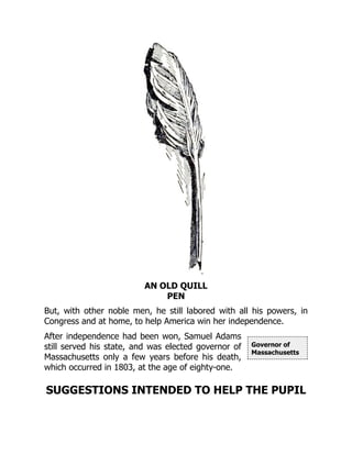 Governor of
Massachusetts
AN OLD QUILL
PEN
But, with other noble men, he still labored with all his powers, in
Congress and at home, to help America win her independence.
After independence had been won, Samuel Adams
still served his state, and was elected governor of
Massachusetts only a few years before his death,
which occurred in 1803, at the age of eighty-one.
SUGGESTIONS INTENDED TO HELP THE PUPIL
 