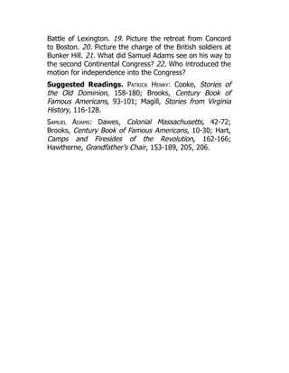 Battle of Lexington. 19. Picture the retreat from Concord
to Boston. 20. Picture the charge of the British soldiers at
Bunker Hill. 21. What did Samuel Adams see on his way to
the second Continental Congress? 22. Who introduced the
motion for independence into the Congress?
Suggested Readings. Patrick Henry: Cooke, Stories of
the Old Dominion, 158-180; Brooks, Century Book of
Famous Americans, 93-101; Magill, Stories from Virginia
History, 116-128.
Samuel Adams: Dawes, Colonial Massachusetts, 42-72;
Brooks, Century Book of Famous Americans, 10-30; Hart,
Camps and Firesides of the Revolution, 162-166;
Hawthorne, Grandfather's Chair, 153-189, 205, 206.
 