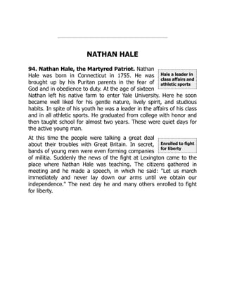 Hale a leader in
class affairs and
athletic sports
Enrolled to fight
for liberty
NATHAN HALE
94. Nathan Hale, the Martyred Patriot. Nathan
Hale was born in Connecticut in 1755. He was
brought up by his Puritan parents in the fear of
God and in obedience to duty. At the age of sixteen
Nathan left his native farm to enter Yale University. Here he soon
became well liked for his gentle nature, lively spirit, and studious
habits. In spite of his youth he was a leader in the affairs of his class
and in all athletic sports. He graduated from college with honor and
then taught school for almost two years. These were quiet days for
the active young man.
At this time the people were talking a great deal
about their troubles with Great Britain. In secret,
bands of young men were even forming companies
of militia. Suddenly the news of the fight at Lexington came to the
place where Nathan Hale was teaching. The citizens gathered in
meeting and he made a speech, in which he said: "Let us march
immediately and never lay down our arms until we obtain our
independence." The next day he and many others enrolled to fight
for liberty.
 