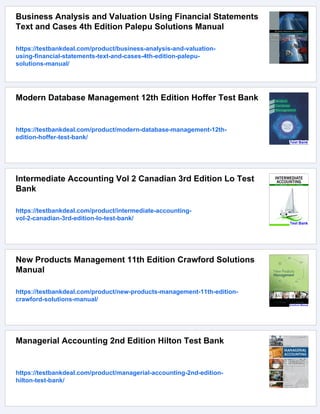 Business Analysis and Valuation Using Financial Statements
Text and Cases 4th Edition Palepu Solutions Manual
https://testbankdeal.com/product/business-analysis-and-valuation-
using-financial-statements-text-and-cases-4th-edition-palepu-
solutions-manual/
Modern Database Management 12th Edition Hoffer Test Bank
https://testbankdeal.com/product/modern-database-management-12th-
edition-hoffer-test-bank/
Intermediate Accounting Vol 2 Canadian 3rd Edition Lo Test
Bank
https://testbankdeal.com/product/intermediate-accounting-
vol-2-canadian-3rd-edition-lo-test-bank/
New Products Management 11th Edition Crawford Solutions
Manual
https://testbankdeal.com/product/new-products-management-11th-edition-
crawford-solutions-manual/
Managerial Accounting 2nd Edition Hilton Test Bank
https://testbankdeal.com/product/managerial-accounting-2nd-edition-
hilton-test-bank/
 