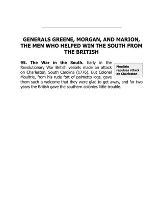 Moultrie
repulses attack
on Charleston
GENERALS GREENE, MORGAN, AND MARION,
THE MEN WHO HELPED WIN THE SOUTH FROM
THE BRITISH
95. The War in the South. Early in the
Revolutionary War British vessels made an attack
on Charleston, South Carolina (1776). But Colonel
Moultrie, from his rude fort of palmetto logs, gave
them such a welcome that they were glad to get away, and for two
years the British gave the southern colonies little trouble.
 