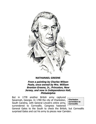Charleston
surrenders to
Cornwallis
NATHANAEL GREENE
From a painting by Charles Wilson
Peale, once owned by Mrs. William
Brenton Greene, Jr., Princeton, New
Jersey, and now in Independence Hall,
Philadelphia
But in 1778 another British army captured
Savannah, Georgia. In 1780 the city of Charleston,
South Carolina, with General Lincoln's entire army,
surrendered to Cornwallis. Congress hastened
General Gates to the South to check the British, but Cornwallis
surprised Gates and cut his army to pieces near Camden.
 