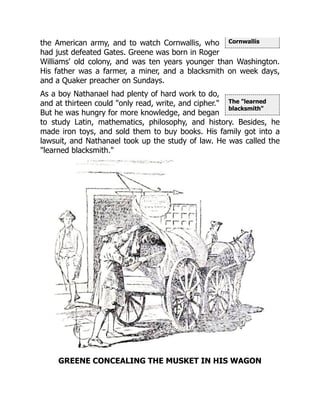 Cornwallis
The "learned
blacksmith"
the American army, and to watch Cornwallis, who
had just defeated Gates. Greene was born in Roger
Williams' old colony, and was ten years younger than Washington.
His father was a farmer, a miner, and a blacksmith on week days,
and a Quaker preacher on Sundays.
As a boy Nathanael had plenty of hard work to do,
and at thirteen could "only read, write, and cipher."
But he was hungry for more knowledge, and began
to study Latin, mathematics, philosophy, and history. Besides, he
made iron toys, and sold them to buy books. His family got into a
lawsuit, and Nathanael took up the study of law. He was called the
"learned blacksmith."
GREENE CONCEALING THE MUSKET IN HIS WAGON
 