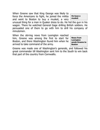 He buys a
musket
News from
Lexington
sends Greene to
Boston
When Greene saw that King George was likely to
force the Americans to fight, he joined the militia
and went to Boston to buy a musket, a very
unusual thing for a man in Quaker dress to do. He hid the gun in his
wagon. There he watched General Gage drilling British soldiers. He
persuaded one of them to go with him to drill his company of
minutemen.
When the stirring news from Lexington reached
him, Greene was among the first to start for
Boston, and there Washington found him when he
arrived to take command of the army.
Greene was made one of Washington's generals, and followed his
great commander till Washington sent him to the South to win back
that part of the country from Cornwallis.
 