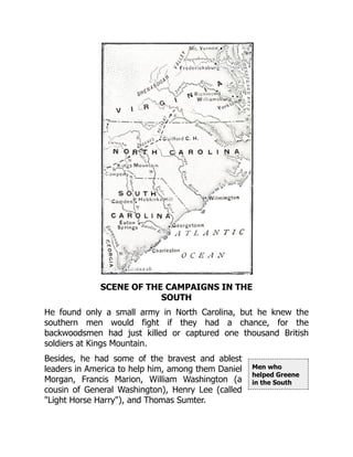 Men who
helped Greene
in the South
SCENE OF THE CAMPAIGNS IN THE
SOUTH
He found only a small army in North Carolina, but he knew the
southern men would fight if they had a chance, for the
backwoodsmen had just killed or captured one thousand British
soldiers at Kings Mountain.
Besides, he had some of the bravest and ablest
leaders in America to help him, among them Daniel
Morgan, Francis Marion, William Washington (a
cousin of General Washington), Henry Lee (called
"Light Horse Harry"), and Thomas Sumter.
 