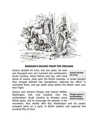 Greene divides
his army
Morgan goes to
northwestern
South Carolina
MORGAN'S ESCAPE FROM THE INDIANS
Greene divided his army into two parts. He took
one thousand men and marched into northeastern
South Carolina, where Marion and Lee, with small
bands of cavalry, stole upon the British outposts. In broad daylight
they charged pellmell into Georgetown, captured the officer in
command there, and got safely away before the British were over
their fright.
Greene sent General Morgan and Colonel William
Washington with nine hundred men into
northwestern South Carolina to threaten some
British posts, and to encourage the patriots in the
mountains. Very shortly after this, Washington and his cavalry
swooped down on a party of British soldiers and captured two
hundred fifty of them.
 