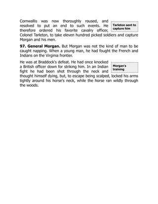 Tarleton sent to
capture him
Morgan's
training
Cornwallis was now thoroughly roused, and
resolved to put an end to such events. He
therefore ordered his favorite cavalry officer,
Colonel Tarleton, to take eleven hundred picked soldiers and capture
Morgan and his men.
97. General Morgan. But Morgan was not the kind of man to be
caught napping. When a young man, he had fought the French and
Indians on the Virginia frontier.
He was at Braddock's defeat. He had once knocked
a British officer down for striking him. In an Indian
fight he had been shot through the neck and
thought himself dying, but, to escape being scalped, locked his arms
tightly around his horse's neck, while the horse ran wildly through
the woods.
 