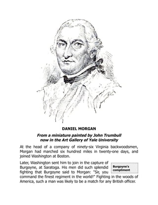 Burgoyne's
compliment
DANIEL MORGAN
From a miniature painted by John Trumbull
now in the Art Gallery of Yale University
At the head of a company of ninety-six Virginia backwoodsmen,
Morgan had marched six hundred miles in twenty-one days, and
joined Washington at Boston.
Later, Washington sent him to join in the capture of
Burgoyne, at Saratoga. His men did such splendid
fighting that Burgoyne said to Morgan: "Sir, you
command the finest regiment in the world!" Fighting in the woods of
America, such a man was likely to be a match for any British officer.
 