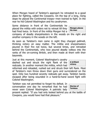 Morgan places
his men
A brilliant
victory
Stories of
Tarleton
When Morgan heard of Tarleton's approach he retreated to a good
place for fighting, called the Cowpens. On the top of a long, rising
slope he placed the Continental troops—men trained to fight. In the
rear he hid Colonel Washington and his cavalrymen.
Some distance in front of the Continentals he
placed the militia with orders not to retreat till they
had fired twice. In front of the militia Morgan hid a
company of deadly sharpshooters in the woods on the right and
another company in the woods on the left.
As soon as Tarleton's men came in sight they charged pellmell,
thinking victory an easy matter. The militia and sharpshooters
poured in their fire not twice, but several times, and retreated
behind the Continentals, who now poured deadly volleys into the
ranks of the on-coming British, and then made at them with their
bayonets.
Just at this moment, Colonel Washington's cavalry
dashed out and struck the right flank of the
redcoats. In another moment the militia, which had
reformed and reloaded, rushed out and struck their left flank. Most
of Tarleton's men threw down their guns and surrendered on the
spot. Only two hundred seventy redcoats got away. Tarleton barely
escaped after being wounded in a hand-to-hand sword fight with
Colonel Washington.
Tarleton was not permitted to forget his defeat. In
conversation one day he remarked that he had
never seen Colonel Washington. A patriotic lady
present replied: "If you had only looked behind you at the battle of
Cowpens, you would have had that pleasure."
 