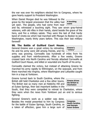 A touching
scene
Greene's
"victory"
Greene drives
the British to
Charleston
Congress,
South Carolina,
and Georgia
honor Greene
the war was over his neighbors elected him to Congress, where he
gave hearty support to President Washington.
When Daniel Morgan died he was followed to the
grave by the largest procession that the valley had
yet seen. The people, who had come from near
and far, witnessed a touching sight. They saw seven gray-haired
veterans, with old rifles in their hands, stand beside the grave of the
hero, and fire a military salute. They were the last of that hardy
band of ninety-six which had marched with Morgan to Boston to join
Washington, nearly thirty years before. This was their last military
farewell!
98. The Battle of Guilford Court House.
General Greene won a great victory by retreating.
He and his army were still among friends, and his
army was growing. Cornwallis was hundreds of miles from his
supplies and from reënforcements. After a few weeks, Greene
crossed back into North Carolina and fiercely attacked Cornwallis at
Guilford Court House, and killed or wounded one fourth of his army.
Cornwallis claimed the victory, but instead of attacking Greene he
marched his army rapidly to Wilmington, on the seacoast, and from
there marched into Virginia, where Washington and Lafayette caught
him in a trap at Yorktown.
Greene turned back to South Carolina, where the
British still held Charleston and a few other towns.
The British lost so many men at Hobkirks Hill and
at Eutaw Springs, their last important battles in the
South, that they were compelled to retreat to Charleston, where
they were when the news from Yorktown put an end to serious
fighting.
General Greene's work as a soldier was done.
Besides the medal presented to him by Congress
for the battle of Eutaw Springs, South Carolina, as
a token of affection, gave him a large sum of
 