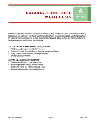 M3e- Instructor’s Manual Chapter 6 Page 1 of 9
DATABASES AND DATA
WAREHOUSES
Information is powerful. Information tells an organization everything from how its current operations are performing
to estimating and strategizing how future operations might perform. New perspectives open up when people have
the right information and know how to use it. The ability to understand, digest, analyze, and filter information is a
key to success for any professional in any industry.
SECTION 6.1 – DATA, INFORMATION, AND DATABASES
• The Business Benefits of High Quality Information
• Storing Information Using a Relational Database Management System
• Using a Relational Database for Business Advantages
• Driving Websites with Data
SECTION 6.2 – BUSINESS INTELLIGENCE
• The Business Benefits of Data Warehousing
• Performing Business Analysis with Data Marts
• Uncovering Trends and Patterns with Data Mining
• Supporting Decisions with Business Intelligence
6
CHAPTER
 