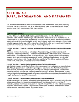 M3e- Instructor’s Manual Chapter 6 Page 2 of 9
SECTION 6.1
DATA, INFORMATION, AND DATABASES
This section provides a discussion on the issues found in low quality information and how to obtain high quality
information. The section primarily focuses on the relational database model. It introduces students to entities,
attributes, primary keys, foreign keys, and data driven websites.
LEARNING OUTCOMES
Learning Outcome 6.1: Explain the four primary traits that determine the value of information.
Information is data converted into a meaningful and useful context. Information can tell an organization how its
current operations are performing and help it estimate and strategize about how future operations might perform. It
is important to understand the different levels, formats, and granularities of information along with the four primary
traits that help determine the value of information, which include (1) information type: transactional and analytical;
(2) information timeliness; (3) information quality; (4) information governance.
Learning Outcome 6.2: Describe a database, a database management system, and the relational database
model.
A database maintains information about various types of objects (inventory), events (transactions), people
(employees), and places (warehouses). A database management system (DBMS) creates, reads, updates, and
deletes data in a database while controlling access and security. A DBMS provides methodologies for creating,
updating, storing, and retrieving data in a database. In addition, a DBMS provides facilities for controlling data
access and security, allowing data sharing, and enforcing data integrity. The relational database model allows
users to create, read, update, and delete data in a relational database.
Learning Outcome 6.3: Identify the business advantages of a relational database.
Many business managers are familiar with Excel and other spreadsheet programs they can use to store business
data. Although spreadsheets are excellent for supporting some data analysis, they offer limited functionality in
terms of security, accessibility, and flexibility and can rarely scale to support business growth. From a business
perspective, relational databases offer many advantages over using a text document or a spreadsheet, including
increased flexibility, increased scalability and performance, reduced information redundancy, increased information
integrity (quality), and increased information security.
Learning Outcome 6.4: Explain the business benefits of a data-driven website.
A data-driven website is an interactive website kept constantly updated and relevant to the needs of its customers
using a database. Data-driven capabilities are especially useful when the website offers a great deal of
information, products, or services because visitors are frequently annoyed if they are buried under an avalanche of
information when searching a website. Many companies use the Web to make some of the information in their
internal databases available to customers and business partners.
 