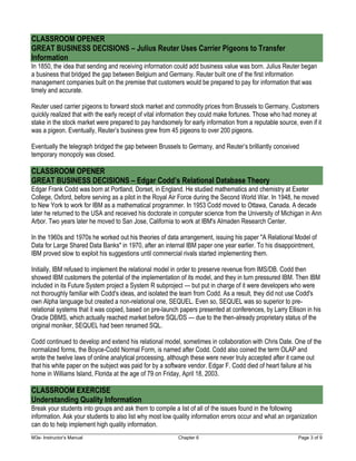 M3e- Instructor’s Manual Chapter 6 Page 3 of 9
CLASSROOM OPENER
GREAT BUSINESS DECISIONS – Julius Reuter Uses Carrier Pigeons to Transfer
Information
In 1850, the idea that sending and receiving information could add business value was born. Julius Reuter began
a business that bridged the gap between Belgium and Germany. Reuter built one of the first information
management companies built on the premise that customers would be prepared to pay for information that was
timely and accurate.
Reuter used carrier pigeons to forward stock market and commodity prices from Brussels to Germany. Customers
quickly realized that with the early receipt of vital information they could make fortunes. Those who had money at
stake in the stock market were prepared to pay handsomely for early information from a reputable source, even if it
was a pigeon. Eventually, Reuter’s business grew from 45 pigeons to over 200 pigeons.
Eventually the telegraph bridged the gap between Brussels to Germany, and Reuter’s brilliantly conceived
temporary monopoly was closed.
CLASSROOM OPENER
GREAT BUSINESS DECISIONS – Edgar Codd’s Relational Database Theory
Edgar Frank Codd was born at Portland, Dorset, in England. He studied mathematics and chemistry at Exeter
College, Oxford, before serving as a pilot in the Royal Air Force during the Second World War. In 1948, he moved
to New York to work for IBM as a mathematical programmer. In 1953 Codd moved to Ottawa, Canada. A decade
later he returned to the USA and received his doctorate in computer science from the University of Michigan in Ann
Arbor. Two years later he moved to San Jose, California to work at IBM's Almaden Research Center.
In the 1960s and 1970s he worked out his theories of data arrangement, issuing his paper "A Relational Model of
Data for Large Shared Data Banks" in 1970, after an internal IBM paper one year earlier. To his disappointment,
IBM proved slow to exploit his suggestions until commercial rivals started implementing them.
Initially, IBM refused to implement the relational model in order to preserve revenue from IMS/DB. Codd then
showed IBM customers the potential of the implementation of its model, and they in turn pressured IBM. Then IBM
included in its Future System project a System R subproject — but put in charge of it were developers who were
not thoroughly familiar with Codd's ideas, and isolated the team from Codd. As a result, they did not use Codd's
own Alpha language but created a non-relational one, SEQUEL. Even so, SEQUEL was so superior to pre-
relational systems that it was copied, based on pre-launch papers presented at conferences, by Larry Ellison in his
Oracle DBMS, which actually reached market before SQL/DS — due to the then-already proprietary status of the
original moniker, SEQUEL had been renamed SQL.
Codd continued to develop and extend his relational model, sometimes in collaboration with Chris Date. One of the
normalized forms, the Boyce-Codd Normal Form, is named after Codd. Codd also coined the term OLAP and
wrote the twelve laws of online analytical processing, although these were never truly accepted after it came out
that his white paper on the subject was paid for by a software vendor. Edgar F. Codd died of heart failure at his
home in Williams Island, Florida at the age of 79 on Friday, April 18, 2003.
CLASSROOM EXERCISE
Understanding Quality Information
Break your students into groups and ask them to compile a list of all of the issues found in the following
information. Ask your students to also list why most low quality information errors occur and what an organization
can do to help implement high quality information.
 