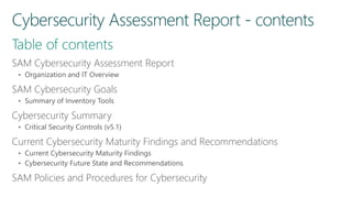 SAM Cybersecurity Assessment Report
• Organization and IT Overview
SAM Cybersecurity Goals
• Summary of Inventory Tools
Cybersecurity Summary
• Critical Security Controls (v5.1)
Current Cybersecurity Maturity Findings and Recommendations
• Current Cybersecurity Maturity Findings
• Cybersecurity Future State and Recommendations
SAM Policies and Procedures for Cybersecurity
 