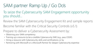 Review the SAM Cybersecurity Engagement Kit and sample reports
Become familiar with the Critical Security Controls (v5.1)
Prepare to deliver a Cybersecurity Assessment by:
• Obtaining your SAM competency
• Training up a resource to be a credible Cybersecurity SME (e.g., pass CISSP)
• Hiring a resource with Cybersecurity skills and certifications; or by
• Partnering with Microsoft or a Microsoft Partner for deeper Cybersecurity expertise
 