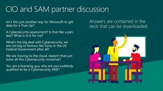 CIO and SAM partner discussion
Isn’t this just another way for Microsoft to get
data for a True-Up?
A Cybersecurity assessment? Is that like a pen
test? What is in it for me?
What’s the big deal with Cybersecurity, we
are not big or famous like Sony or the US
Federal Government after all?
We are moving to the cloud, doesn’t that just
solve all this Cybersecurity nonsense?
You are a licensing guy, why are you suddenly
qualified to be a Cybersecurity SME?
Answers are contained in the
deck that can be downloaded.
 