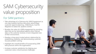 For SAM partners:
• Take advantage of a Cybersecurity SAM Engagement as
one step towards having a discussion about larger
customer opportunities (e.g., O365/Azure, Core IO,
Migration to latest OS, Systems Center)
• Broaden the value of a SAM engagement by providing
data that can be rationalized against other internal
data so the customer receives a more integrated view
of their environment.
• Develop a long-term trusted advisor relationship by
establishing credibility and demonstrating customer-
focused problem solving.
• Highlight the overall benefits of incorporating SAM
best practices within the organization.
• Increase customer satisfaction by helping your
customers solve critical business challenges.
 