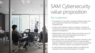 For customers:
• A foundation for securely managing software assets and
promoting good Cybersecurity hygiene in a holistic,
integrated way.
• A view of the software estate can prepare a resilient IT
infrastructure that can respond to threats, and meet their
agreement obligations.
• Added policies and controls help ensure that a secure IT
infrastructure within the organization provides an
effective defense against attacks.
• Minimizing cyber risks helps organizations decrease costs
from data loss, fraud from theft, loss in revenue, labor,
support, employee downtime, cost to locate and reinstall
lost data, customer support, and negative reputation.
• A solid Cybersecurity program helps to accelerate the
migration to the cloud and adoption of mobile.
 
