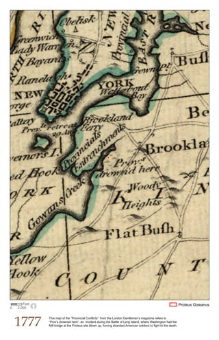 Feet                                                                                                         Proteus Gowanus
0   2,000




    1777
              This map of the “Provincial Conflicts” from the London Gentleman’s magazine refers to
              “Prov’s drowned here”, an incident during the Battle of Long Island, where Washington had the
              Mill bridge at the Proteus site blown up, forcing stranded American soldiers to fight to the death.
 