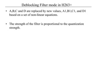 Deblocking Filter mode in H263+
• A,B,C and D are replaced by new values, A1,B1,C1, and D1
based on a set of non-linear equations.
• The strength of the filter is proportional to the quantization
strength.
 